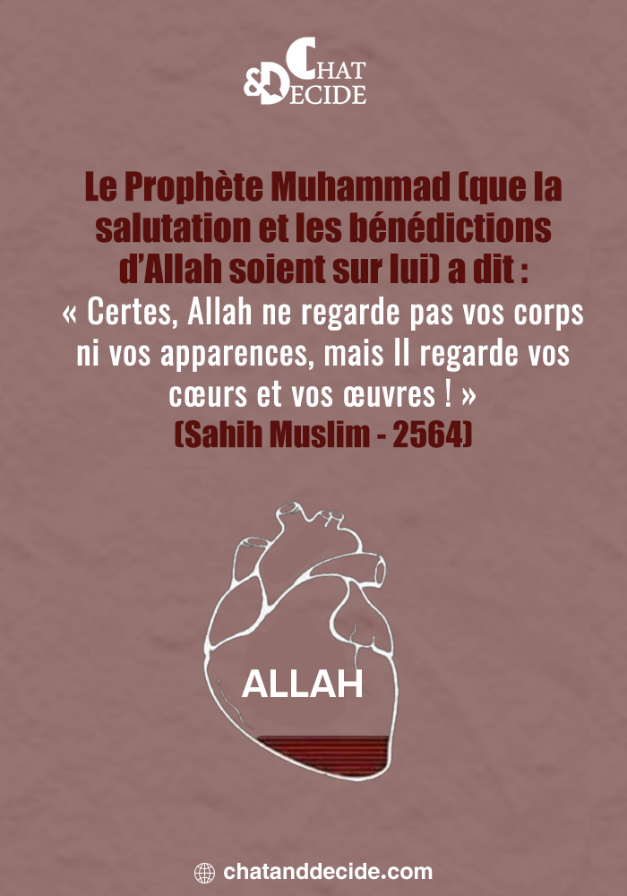 Le Prophète Muhammad (que la salutation et les bénédictions d’Allah soient sur lui) a dit : « Certes, Allah ne regarde pas vos corps ni vos apparences, mais Il regarde vos cœurs et vos œuvres ! » (Sahih Muslim - 2564)